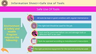 Information Sheet
Environment
al Safety and
Health
Program
requires the
following:
Safe Use Of Tools
All tools be kept in good condition with regular maintenance
The right tool should be used for the job
Each tool be examined before use and damage tools or
defective NOT to be used
Tools be operated according to manufacturer’s instructions
The right protective equipment for the tool and activity be used
Information Sheet>>Safe Use of Tools
 