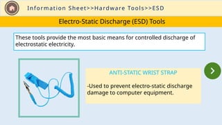 Information Sheet>>Hardware Tools>>ESD
Electro-Static Discharge (ESD) Tools
ANTI-STATIC WRIST STRAP
-Used to prevent electro-static discharge
damage to computer equipment.
These tools provide the most basic means for controlled discharge of
electrostatic electricity.
 