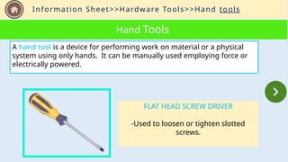 Information Sheet>>Hardware Tools>>Hand tools
Hand Tools
A hand tool is a device for performing work on material or a physical
system using only hands. It can be manually used employing force or
electrically powered.
FLAT HEAD SCREW DRIVER
-Used to loosen or tighten slotted
screws.
 