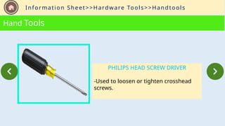 Information Sheet>>Hardware Tools>>Handtools
Hand Tools
PHILIPS HEAD SCREW DRIVER
-Used to loosen or tighten crosshead
screws.
 