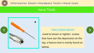 Information Sheet>>Hardware Tools>>Hand tools
Hand Tools
TORX SCREW DRIVER
-Used to loosen or tighten screws
that have star like depression on the
top, a feature that is mainly found on
laptop.
 