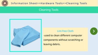 Information Sheet>>Hardware Tools>>Cleaning Tools
Lint-free Cloth
-used to clean different computer
components without scratching or
leaving debris.
Cleaning Tools
 
