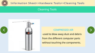 Information Sheet>>Hardware Tools>>Cleaning Tools
COMPRESSED AIR
-used to blow away dust and debris
from the different computer parts
without touching the components.
Cleaning Tools
 