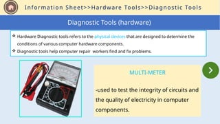 Information Sheet>>Hardware Tools>>Diagnostic Tools
MULTI-METER
-used to test the integrity of circuits and
the quality of electricity in computer
components.
Diagnostic Tools (hardware)
 Hardware Diagnostic tools refers to the physical devices that are designed to determine the
conditions of various computer hardware components.
 Diagnostic tools help computer repair workers find and fix problems.
 