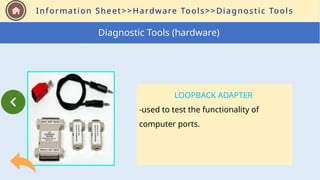 Information Sheet>>Hardware Tools>>Diagnostic Tools
LOOPBACK ADAPTER
-used to test the functionality of
computer ports.
Diagnostic Tools (hardware)
 