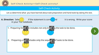 Self-Check Activity
Let us determine what you have learned about task preparation and hand tools by taking this test.
1. Preparing for a task includes not only knowing the task to be done.
2. Preparing a task includes only the sequence of tasks to be done.
A. Direction: Select if the statement is correct and it is wrong. Write your score
in your TLE notebook.
S e l f - C h e c k A c t i v i t y > > S e l f - C h e c k a c t i v i t y 1
 