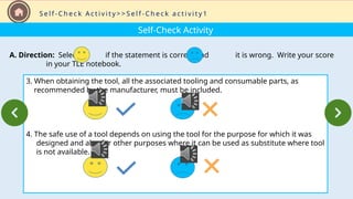 Self-Check Activity
A. Direction: Select if the statement is correct and it is wrong. Write your score
in your TLE notebook.
3. When obtaining the tool, all the associated tooling and consumable parts, as
recommended by the manufacturer, must be included.
4. The safe use of a tool depends on using the tool for the purpose for which it was
designed and also for other purposes where it can be used as substitute where tool
is not available.
S e l f - C h e c k A c t i v i t y > > S e l f - C h e c k a c t i v i t y 1
 