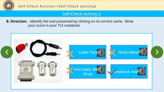 Self-Check Activity 2
B. Direction:. Identify the tool presented by clicking on its correct name. Write
your score in your TLE notebook.
S e l f - C h e c k A c t i v i t y > > S e l f - C h e c k a c t i v i t y 2
Cable Ties
Anti-static Wrist
Strap
Multi-Meter
Loopback Adapter
 