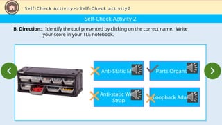 Self-Check Activity 2
B. Direction:. Identify the tool presented by clicking on the correct name. Write
your score in your TLE notebook.
S e l f - C h e c k A c t i v i t y > > S e l f - C h e c k a c t i v i t y 2
Anti-Static Mat
Anti-static Wrist
Strap
Parts Organizer
Loopback Adapter
 