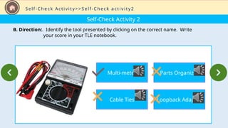 Self-Check Activity 2
B. Direction:. Identify the tool presented by clicking on the correct name. Write
your score in your TLE notebook.
S e l f - C h e c k A c t i v i t y > > S e l f - C h e c k a c t i v i t y 2
Multi-meter
Cable Ties
Parts Organizer
Loopback Adapter
 