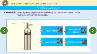 Self-Check Activity 2
B. Direction:. Identify the tool presented by clicking on the correct name. Write
your score in your TLE notebook.
S e l f - C h e c k A c t i v i t y > > S e l f - C h e c k a c t i v i t y 2
Multi-meter
Wire Cutter
Compressed Air
bottle
Loopback Adapter
 