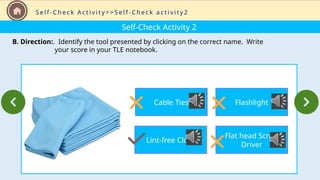 Self-Check Activity 2
B. Direction:. Identify the tool presented by clicking on the correct name. Write
your score in your TLE notebook.
S e l f - C h e c k A c t i v i t y > > S e l f - C h e c k a c t i v i t y 2
Cable Ties
Lint-free Cloth
Flashlight
Flat head Screw
Driver
 
