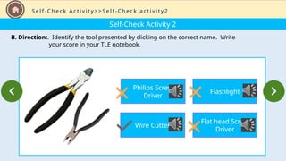 Self-Check Activity 2
B. Direction:. Identify the tool presented by clicking on the correct name. Write
your score in your TLE notebook.
S e l f - C h e c k A c t i v i t y > > S e l f - C h e c k a c t i v i t y 2
Philips Screw
Driver
Wire Cutter
Flashlight
Flat head Screw
Driver
 