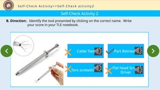 Self-Check Activity 2
B. Direction:. Identify the tool presented by clicking on the correct name. Write
your score in your TLE notebook.
S e l f - C h e c k A c t i v i t y > > S e l f - C h e c k a c t i v i t y 2
Cable Ties
Torx screwdriver
Part Retriever
Flat head Screw
Driver
 