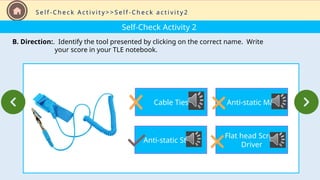 Self-Check Activity 2
B. Direction:. Identify the tool presented by clicking on the correct name. Write
your score in your TLE notebook.
S e l f - C h e c k A c t i v i t y > > S e l f - C h e c k a c t i v i t y 2
Cable Ties
Anti-static Strap
Anti-static Mat
Flat head Screw
Driver
 