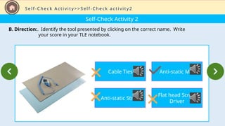Self-Check Activity 2
B. Direction:. Identify the tool presented by clicking on the correct name. Write
your score in your TLE notebook.
S e l f - C h e c k A c t i v i t y > > S e l f - C h e c k a c t i v i t y 2
Cable Ties
Anti-static Strap
Anti-static Mat
Flat head Screw
Driver
 