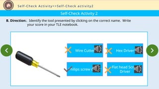 Self-Check Activity 2
B. Direction:. Identify the tool presented by clicking on the correct name. Write
your score in your TLE notebook.
S e l f - C h e c k A c t i v i t y > > S e l f - C h e c k a c t i v i t y 2
Wire Cutter
Philips screw driver
Hex Driver
Flat head Screw
Driver
 