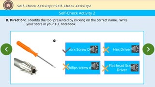 Self-Check Activity 2
B. Direction:. Identify the tool presented by clicking on the correct name. Write
your score in your TLE notebook.
S e l f - C h e c k A c t i v i t y > > S e l f - C h e c k a c t i v i t y 2
Torx Screw Driver
Philips screw driver
Hex Driver
Flat head Screw
Driver
 