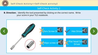 Self-Check Activity 2
B. Direction:. Identify the tool presented by clicking on the correct name. Write
your score in your TLE notebook.
S e l f - C h e c k A c t i v i t y > > S e l f - C h e c k a c t i v i t y 2
Torx Screw Driver
Philips screw driver
Hex Driver
Flat head Screw
Driver
 