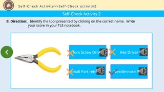 Self-Check Activity 2
B. Direction:. Identify the tool presented by clicking on the correct name. Write
your score in your TLE notebook.
S e l f - C h e c k A c t i v i t y > > S e l f - C h e c k a c t i v i t y 2
Torx Screw Driver
Small Part retriever
Hex Driver
Needle-nose Plier
 