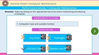 Performance Activity 1-Computer Maintenance
Direction:. Select by clicking on the appropriate tool to be used in maintaining and cleaning
a Computer.
COMPONENTS TO CLEAN
1. Computer Case and outside monitor
TOOLS TO USE
Any Cloth
Lint-free Cloth
Flashlight
Needle-nose Plier
A c t i v i t y S h e e t > > C o m p u t e r M a i n t e n a n c e
 
