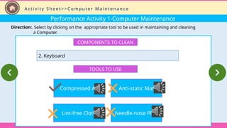 Performance Activity 1-Computer Maintenance
Direction:. Select by clicking on the appropriate tool to be used in maintaining and cleaning
a Computer.
COMPONENTS TO CLEAN
2. Keyboard
TOOLS TO USE
Compressed Air
Lint-free Cloth
Anti-static Mat
Needle-nose Plier
A c t i v i t y S h e e t > > C o m p u t e r M a i n t e n a n c e
 