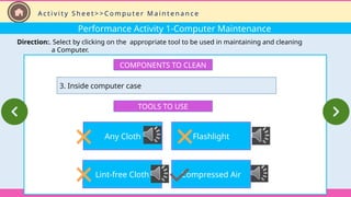 Performance Activity 1-Computer Maintenance
Direction:. Select by clicking on the appropriate tool to be used in maintaining and cleaning
a Computer.
COMPONENTS TO CLEAN
3. Inside computer case
TOOLS TO USE
Any Cloth
Lint-free Cloth
Flashlight
Compressed Air
A c t i v i t y S h e e t > > C o m p u t e r M a i n t e n a n c e
 