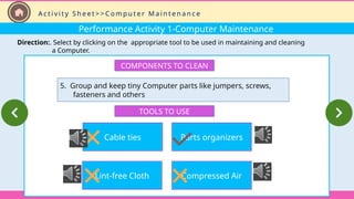 Performance Activity 1-Computer Maintenance
Direction:. Select by clicking on the appropriate tool to be used in maintaining and cleaning
a Computer.
A c t i v i t y S h e e t > > C o m p u t e r M a i n t e n a n c e
COMPONENTS TO CLEAN
5. Group and keep tiny Computer parts like jumpers, screws,
fasteners and others
TOOLS TO USE
Cable ties
Lint-free Cloth
Parts organizers
Compressed Air
 