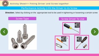 Performance Activity 2-Fit the Driver to its Screw
Direction:. Select by clicking on the appropriate tool to be used in tightening or loosening a certain screw
Screw Driver To Use
Screw Type
A c t i v i t y S h e e t > > F i t t i n g D r i v e r a n d S c re w t o g e t h e r
 