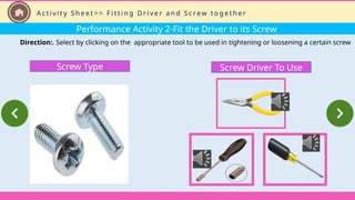 Performance Activity 2-Fit the Driver to its Screw
Direction:. Select by clicking on the appropriate tool to be used in tightening or loosening a certain screw
Screw Driver To Use
Screw Type
A c t i v i t y S h e e t > > F i t t i n g D r i v e r a n d S c re w t o g e t h e r
 