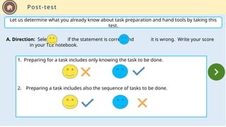 Let us determine what you already know about task preparation and hand tools by taking this
test.
A. Direction: Select if the statement is correct and it is wrong. Write your score
in your TLE notebook.
1. Preparing for a task includes only knowing the task to be done.
2. Preparing a task includes also the sequence of tasks to be done.
Post-test
 