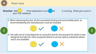 3. When obtaining the tool, all the associated tooling and consumable parts, as
recommended by the manufacturer, must be included.
4. The safe use of a tool depends on using the tool for the purpose for which it was
designed and also for other purposes where it can be used as substitute where
tool is not available.
Direction: Select if the statement is correct and it is wrong. Write your score in
your TLE notebook.
Post-test
 