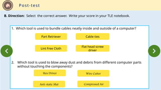 Post-test
B. Direction: Select the correct answer. Write your score in your TLE notebook.
1. Which tool is used to bundle cables neatly inside and outside of a computer?
2. Which tool is used to blow away dust and debris from different computer parts
without touching the components?
Part Retriever Cable ties
Flat head screw
driver
Lint Free Cloth
Anti-static Mat Compressed Air
Wire Cutter
Hex Driver
 