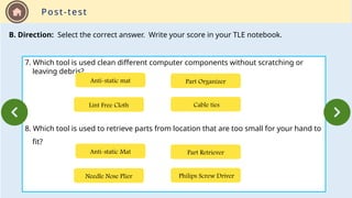 Post-test
B. Direction: Select the correct answer. Write your score in your TLE notebook.
7. Which tool is used clean different computer components without scratching or
leaving debris?
8. Which tool is used to retrieve parts from location that are too small for your hand to
fit?
Lint Free Cloth Cable ties
Part Organizer
Anti-static mat
Needle Nose Plier Philips Screw Driver
Part Retriever
Anti-static Mat
 