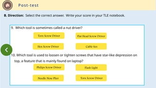 Post-test
B. Direction: Select the correct answer. Write your score in your TLE notebook.
9. Which tool is sometimes called a nut driver?
10. Which tool is used to loosen or tighten screws that have star-like depression on
top, a feature that is mainly found on laptop?
Hex Screw Driver Cable ties
Flat Head Screw Driver
Torx Screw Driver
Needle Nose Plier Torx Screw Driver
Flash Light
Philips Screw Driver
 
