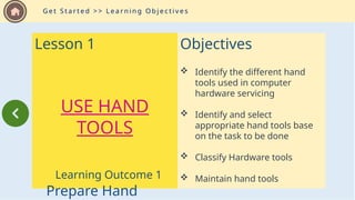Lesson 1
USE HAND
TOOLS
Learning Outcome 1
Prepare Hand
G e t S t a r t e d > > L e a r n i n g O b j e c t i v e s
Objectives
 Identify the different hand
tools used in computer
hardware servicing
 Identify and select
appropriate hand tools base
on the task to be done
 Classify Hardware tools
 Maintain hand tools
 