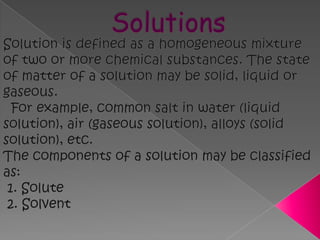 SolutionsSolution is defined as a homogeneous mixture of two or more chemical substances. The state of matter of a solution may be solid, liquid or gaseous.   For example, common salt in water (liquid solution), air (gaseous solution), alloys (solid solution), etc.   The components of a solution may be classified as:  1. Solute  2. Solvent  
