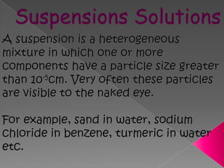 Suspensions SolutionsA suspension is a heterogeneous mixture in which one or more components have a particle size greater than 10-5cm. Very often these particles are visible to the naked eye.For example, sand in water, sodium chloride in benzene, turmeric in water etc.  