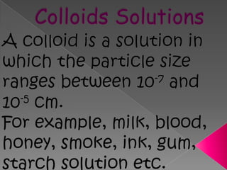 Colloids SolutionsA colloid is a solution in which the particle size ranges between 10-7 and 10-5 cm.  For example, milk, blood, honey, smoke, ink, gum, starch solution etc.