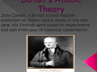 Dalton's Atomic TheoryJohn Dalton, a British school teacher, published his theory about atoms in the year 1808. His findings were based on experiments and also from laws of chemical combination.  