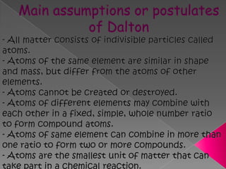 Main assumptions or postulates of Dalton- All matter consists of indivisible particles called atoms.- Atoms of the same element are similar in shape and mass, but differ from the atoms of other elements.- Atoms cannot be created or destroyed.- Atoms of different elements may combine with each other in a fixed, simple, whole number ratio to form compound atoms.- Atoms of same element can combine in more than one ratio to form two or more compounds.- Atoms are the smallest unit of matter that can take part in a chemical reaction.