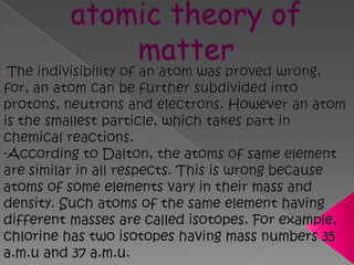 Drawbacks of Dalton's atomic theory of matterThe indivisibility of an atom was proved wrong, for, an atom can be further subdivided into protons, neutrons and electrons. However an atom is the smallest particle, which takes part in chemical reactions.-According to Dalton, the atoms of same element are similar in all respects. This is wrong because atoms of some elements vary in their mass and density. Such atoms of the same element having different masses are called isotopes. For example, chlorine has two isotopes having mass numbers 35 a.m.u and 37 a.m.u. 
