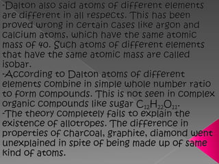 -Dalton also said atoms of different elements are different in all respects. This has been proved wrong in certain cases like argon and calcium atoms, which have the same atomic mass of 40. Such atoms of different elements that have the same atomic mass are called isobar.-According to Dalton atoms of different elements combine in simple whole number ratio to form compounds. This is not seen in complex organic compounds like sugar C12H22O11.-The theory completely fails to explain the existence of allotropes. The difference in properties of charcoal, graphite, diamond went unexplained in spite of being made up of same kind of atoms.