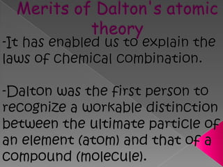 Merits of Dalton's atomic theory -It has enabled us to explain the laws of chemical combination.-Dalton was the first person to recognize a workable distinction between the ultimate particle of an element (atom) and that of a compound (molecule).