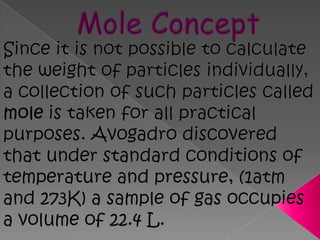Mole ConceptSince it is not possible to calculate the weight of particles individually, a collection of such particles called mole is taken for all practical purposes. Avogadro discovered that under standard conditions of temperature and pressure, (1atm and 273K) a sample of gas occupies a volume of 22.4 L.  