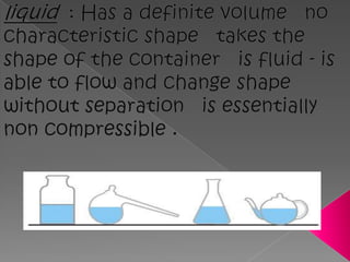 liquid  : Has a definite volume   no characteristic shape   takes the shape of the container   is fluid - is able to flow and change shape without separation   is essentially non compressible .