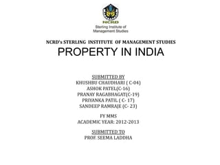 NCRD’s STERLING INSTITUTE OF MANAGEMENT STUDIES

    PROPERTY IN INDIA

                SUBMITTED BY
          KHUSHBU CHAUDHARI ( C-04)
              ASHOK PATEL(C-16)
          PRANAY RAGABHAGAT(C-19)
            PRIYANKA PATIL ( C- 17)
           SANDEEP RAMRAJE (C- 23)

                   FY MMS
           ACADEMIC YEAR: 2012-2013

                SUBMITTED TO
             PROF. SEEMA LADDHA
 