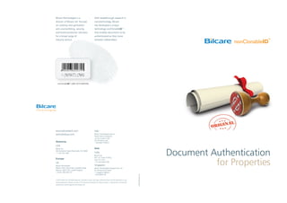 Document Authentication
for Properties
nonClonableIDTM
LABEL WITH BARCODE
Bilcare Technologies is a
division of Bilcare Ltd. focused
on creating next-generation
anti-counterfeiting, security,
and brand protection solutions
for a broad range of
industry sectors.
With breakthrough research in
nanotechnology, Bilcare
has developed a unique
technology-nonClonableID™-
that enables documents to be
authenticated as they move
between stakeholders.
elephantdesign.com
© 2010, Bilcare Ltd. All Rights Reserved. All product names, and logos mentioned herein are the trademarks or reg-
istered trademarks of Bilcare. No part of this document should be circulated, quoted, or reproduced for distribution
without prior written approval from Bilcare Ltd.
www.bilcaretech.com
tech@bilcare.com
Americas
USA
Bilcare Inc.
300 Kimberton Road Phoenixville, PA 19460
+1 610 422 3305
Europe
UK
Bilcare Technologies
Malvern Hills Science Park, Geraldine Road,
Malvern, WR14 3SZ, United Kingdom
+44 (0) 1684 585 257
Italy
Bilcare Technologies Italia Srl
Presso Veneto Nanotech,
Via San Crispino 106,
35129 Padua, Italy
+39 (049) 7705514
Asia
India
Bilcare Ltd.
601, ICC Tower, B Wing,
Pune 411 016
+91 (20) 30257700
Singapore
Bilcare Technologies Singapore Pte. Ltd.
52 Changi South Street
1, Singapore 486161
+65 63954130
 
