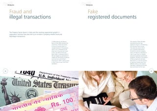 Fraud and
illegal transactions
Fake
registered documents
The Property Sector boom in India and the resulting exponential growth in
registration volumes have also led to an increase in property related fraud and
fake/illegal transactions.
A 2006 report by the Reserve
Bank of India (RBI) indicates that
submission of fake documents
to procure housing loans is a
rampant practice in the property
sector. This is attributed to the
sharp rise in housing loan fraud.
In fact, the National Housing
Bank (NHB), a subsidiary body of
RBI has flagged up submission of
forged title documents for gaining
housing loans and Multiple
Financing as “HIGH” severity fraud
in their Fraud Circular to all HFCs
and Banks.
The menace of fake title deed
documents has also had
significant impact on the Banking
and Housing Finance sector.
Title deed documents (which
are a necessary requirement
for banks to sanction property
loans) are faked by individuals in
order to gain loans for illegally
acquired properties/unauthorized
properties. Moreover, this method
of faking registered sale deed
documents is a common practice
for gaining multiple loans from
different banks, as the original
sale deed is retained by the bank
that sanctioned the first loan.
PROBLEM PROBLEM
02 03
 