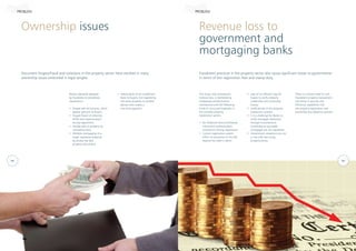Ownership issues Revenue loss to
government and
mortgaging banks
Document forgery/fraud and violations in the property sector have resulted in many
ownership issues embroiled in legal tangles.
Fraudulent practices in the property sector also cause significant losses to governments
in terms of lost registration fees and stamp duty.
Modus operandi adopted
by fraudsters to perpetrate
fraudulence
•	 Forged sale documents, which
appear genuine to buyers
•	 Forged Power of Attorney
(POA) and impersonation
during registration
•	 Double sale of property by
concealing facts
•	 Multiple mortgaging of a
single registered property
by producing fake
property documents
This fraud, and consequent
revenue loss, is facilitated by
inadequate authentication
mechanisms and the following
kinds of structural loopholes in
the complex property
registration system.
•	 No foolproof document/stamp
instrument authentication
mechanism during registration
•	 Current registration system
offers no assurance to the title
beyond the seller’s claims
PROBLEM PROBLEM
•	 Selling plots on an installment
basis to buyers, but registering
the same property to another
person who makes a
one-time payment.
•	 Lack of an efficient way for
buyers to verify property
credentials and ownership
history
•	 Inefficiencies in the property
transaction process
•	 It is a challenge for Banks to
verify mortgage clearances
through Encumbrance
Certificates as equitable
mortgages are not registered
•	 Government valuations are not
in line with fast rising
property prices.
There is a strong need to curb
fraudulent property transactions
and bring in security and
efficiency capabilities into
the property registration and
ownership due diligence process.
04 05
 
